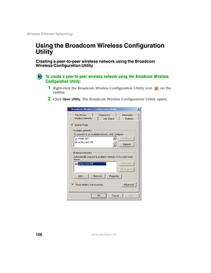 Page 114108
Wireless Ethernet Networking
www.gateway.com
Using the Broadcom Wireless Configuration 
Utility
Creating a peer-to-peer wireless network using the Broadcom 
Wireless Configuration Utility
To create a peer-to-peer wireless network using the Broadcom Wireless 
Configuration Utility:
1Right-click the Broadcom Wireless Configuration Utility icon   on the 
taskbar.
2Click Open Utility. The Broadcom Wireless Configuration Utility opens. 