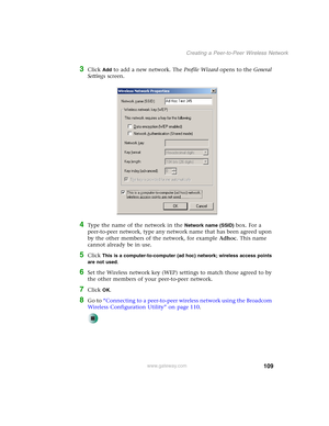 Page 115109
Creating a Peer-to-Peer Wireless Network
www.gateway.com
3Click Add to add a new network. The Profile Wizard opens to the General 
Settings screen.
4Type the name of the network in the Network name (SSID) box. For a 
peer-to-peer network, type any network name that has been agreed upon 
by the other members of the network, for example Adhoc. This name 
cannot already be in use.
5Click This is a computer-to-computer (ad hoc) network; wireless access points 
are not used
.
6Set the Wireless network key...