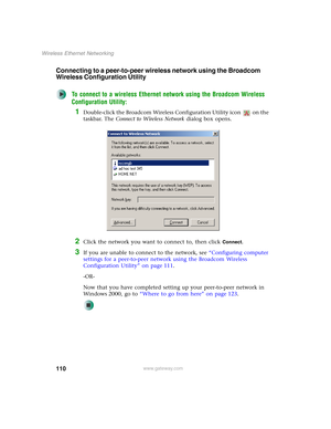 Page 116110
Wireless Ethernet Networking
www.gateway.com
Connecting to a peer-to-peer wireless network using the Broadcom 
Wireless Configuration Utility
To connect to a wireless Ethernet network using the Broadcom Wireless 
Configuration Utility:
1Double-click the Broadcom Wireless Configuration Utility icon   on the 
taskbar. The Connect to Wireless Network dialog box opens.
2Click the network you want to connect to, then click Connect.
3If you are unable to connect to the network, see “Configuring computer...