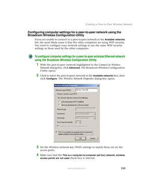 Page 117111
Creating a Peer-to-Peer Wireless Network
www.gateway.com
Configuring computer settings for a peer-to-peer network using the 
Broadcom Wireless Configuration Utility
If you are unable to connect to a peer-to-peer network in the Available networks 
list, the most likely cause it that the other computers are using WEP security. 
You need to configure your network settings to use the same WEP security 
settings as those used by the other computers.
To configure computer settings for a peer-to-peer...