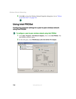 Page 118112
Wireless Ethernet Networking
www.gateway.com
5Click OK to close the Wireless Network Properties dialog box. Go to “Where 
to go from here” on page 123.
Using Intel PROSet
Configuring computer settings for a peer-to-peer wireless network 
using Intel PROSet
To configure a peer-to-peer wireless network using Intel PROSet:
1Click Start, Programs, Intel Network Adapters, then click Intel PROSet. The 
Intel PROSet window opens.
2In the left pane, click PRO/Wireless LAN 2100 3B Mini PCI Adapter. 