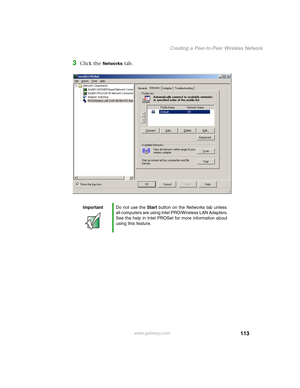 Page 119113
Creating a Peer-to-Peer Wireless Network
www.gateway.com
3Click the Networks tab.
ImportantDo not use the Start button on the Networks tab unless 
all computers are using Intel PRO/Wireless LAN Adapters. 
See the help in Intel PROSet for more information about 
using this feature. 