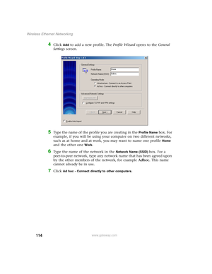 Page 120114
Wireless Ethernet Networking
www.gateway.com
4Click Add to add a new profile. The Profile Wizard opens to the General 
Settings screen.
5Type the name of the profile you are creating in the Profile Name box. For 
example, if you will be using your computer on two different networks, 
such as at home and at work, you may want to name one profile 
Home 
and the other one 
Work.
6Type the name of the network in the Network Name (SSID) box. For a 
peer-to-peer network, type any network name that has been...