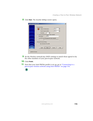 Page 121115
Creating a Peer-to-Peer Wireless Network
www.gateway.com
8Click Next. The Security Settings screen opens.
9Set the Wireless network key (WEP) settings to match those agreed to by 
the other members of your peer-to-peer network.
10Click Finish.
11Now that your Intel PROSet profile is set up, go to “Connecting to a 
peer-to-peer wireless network using Intel PROSet” on page 116. 