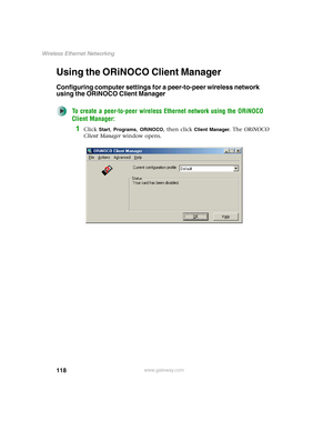 Page 124118
Wireless Ethernet Networking
www.gateway.com
Using the ORiNOCO Client Manager
Configuring computer settings for a peer-to-peer wireless network 
using the ORiNOCO Client Manager
To create a peer-to-peer wireless Ethernet network using the ORiNOCO 
Client Manager:
1Click Start, Programs, ORiNOCO, then click Client Manager. The ORiNOCO 
Client Manager window opens. 