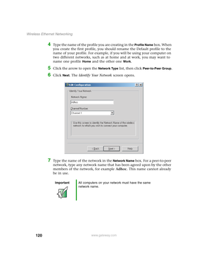 Page 126120
Wireless Ethernet Networking
www.gateway.com
4Type the name of the profile you are creating in the Profile Name box. When 
you create the first profile, you should rename the Default profile to the 
name of your profile. For example, if you will be using your computer on 
two different networks, such as at home and at work, you may want to 
name one profile 
Home and the other one Work. 
5Click the arrow to open the Network Type list, then click Peer-to-Peer Group.
6Click Next. The Identify Your...