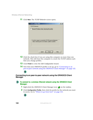 Page 128122
Wireless Ethernet Networking
www.gateway.com
11Click Next. The TCP/IP Behavior screen opens.
12Click the check box if you are using this computer on more than one 
network. This will force the computer to renew the TCP/IP address each 
time you change profiles.
13Click Finish to close the Edit Configuration wizard.
14Now that your ORiNOCO profile is set up, go to “Connecting to an 
peer-to-peer network using the ORiNOCO Client Manager” on page 122.
Connecting to an peer-to-peer network using the...