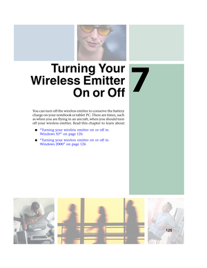 Page 1317
125
Turning Your
Wireless Emitter
On or Off
You can turn off the wireless emitter to conserve the battery 
charge on your notebook or tablet PC. There are times, such 
as when you are flying in an aircraft, when you should turn 
off your wireless emitter. Read this chapter to learn about:
■“Turning your wireless emitter on or off in 
Windows XP” on page 126
■“Turning your wireless emitter on or off in 
Windows 2000” on page 126 