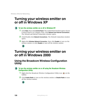 Page 132126
Wireless Ethernet Networking
www.gateway.com
Turning your wireless emitter on 
or off in Windows XP
To turn the wireless emitter on or off in Windows XP:
1Click Start, then click Control Panel. The Control Panel window opens. If your 
Control Panel is in Category View, click 
Network and Internet Connections. 
The Network and Internet Connections window opens.
2Click/Double-click Network Connections. The Network Connections window 
opens.
3Right-click Wireless Network Connection, then click Enable to...