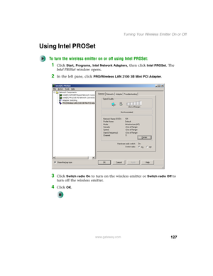 Page 133127
Turning Your Wireless Emitter On or Off
www.gateway.com
Using Intel PROSet
To turn the wireless emitter on or off using Intel PROSet:
1Click Start, Programs, Intel Network Adapters, then click Intel PROSet. The 
Intel PROSet window opens.
2In the left pane, click PRO/Wireless LAN 2100 3B Mini PCI Adapter.
3Click Switch radio On to turn on the wireless emitter or Switch radio Off to 
turn off the wireless emitter.
4Click OK. 