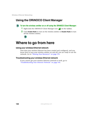 Page 134128
Wireless Ethernet Networking
www.gateway.com
Using the ORiNOCO Client Manager
To turn the wireless emitter on or off using the ORiNOCO Client Manager:
1Right-click the ORiNOCO Client Manager icon   on the taskbar.
2Click Enable Radio to turn on the wireless emitter or Disable Radio to turn 
off the wireless emitter.
Where to go from here
Using your wireless Ethernet network
Now that your wireless Ethernet has been created and configured, and you 
know how to turn your wireless emitter on and off, you...