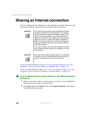 Page 138132
Using Your Ethernet Network
www.gateway.com
Sharing an Internet connection
Internet sharing lets all computers on the network access the Internet at the 
same time using one Internet service provider (ISP) connection.
If you are using Windows XP, go to “To set up Internet Explorer on each 
computer on your Ethernet network in Windows XP:” on page 132.
If you are using Windows 2000, go to “To set up Internet Explorer on each 
computer on your Ethernet network in Windows 2000:” on page 135.
To set up...