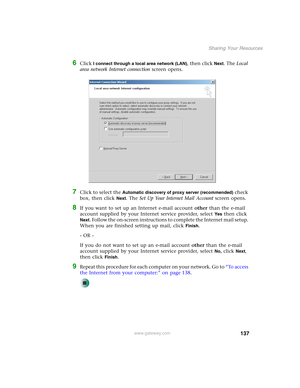 Page 143137
Sharing Your Resources
www.gateway.com
6Click I connect through a local area network (LAN), then click Next. The Local 
area network Internet connection screen opens.
7Click to select the Automatic discovery of proxy server (recommended) check 
box, then click 
Next. The Set Up Your Internet Mail Account screen opens.
8If you want to set up an Internet e-mail account other than the e-mail 
account supplied by your Internet service provider, select 
Ye s then click 
Next. Follow the on-screen...