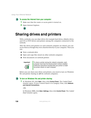 Page 144138
Using Your Ethernet Network
www.gateway.com
To access the Internet from your computer:
1Make sure that the router or access point is turned on.
2Open Internet Explorer.
Sharing drives and printers
With a network, you can share drives (for example hard drives, diskette drives, 
and CD or DVD drives) and printers among the computers connected to the 
network.
After the drives and printers on each network computer are shared, you can 
access them as though they were attached directly to your computer....