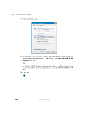 Page 146140
Using Your Ethernet Network
www.gateway.com
3Click the Sharing tab.
4In Windows XP, if you want to share the drive or folder with anyone on 
the network (network sharing), click to select the 
Share this folder on the 
network
 check box.
-OR-
In Windows 2000, if you want to share the drive or folder with anybody 
on the network (network sharing), click to select the 
Share this folder check 
box.
5Click OK. 