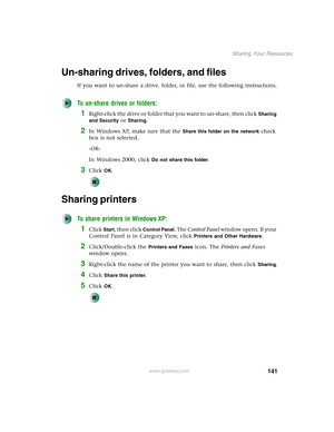 Page 147141
Sharing Your Resources
www.gateway.com
Un-sharing drives, folders, and files
If you want to un-share a drive, folder, or file, use the following instructions.
To un-share drives or folders:
1Right-click the drive or folder that you want to un-share, then click Sharing 
and Security
 or Sharing.
2In Windows XP, make sure that the Share this folder on the network check 
box is not selected.
-OR-
In Windows 2000, click 
Do not share this folder.
3Click OK.
Sharing printers
To share printers in Windows...