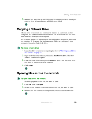 Page 149143
Sharing Your Resources
www.gateway.com
5Double-click the name of the computer containing the drive or folder you 
want to view. All shared drives and folders are listed.
Mapping a Network Drive
After a drive or folder on one computer is mapped as a drive on another 
computer, the contents of the drive or folder can be accessed as if the drive 
were attached directly to the computer.
For example, the My Documents folder on computer 1 is mapped as the Z drive 
on computer 2. To access the My Documents...