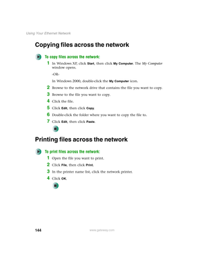 Page 150144
Using Your Ethernet Network
www.gateway.com
Copying files across the network
To copy files across the network:
1In Windows XP, click Start, then click My Computer. The My Computer 
window opens.
-OR-
In Windows 2000, double-click the 
My Computer icon. 
2Browse to the network drive that contains the file you want to copy.
3Browse to the file you want to copy.
4Click the file.
5Click Edit, then click Copy.
6Double-click the folder where you want to copy the file to.
7Click Edit, then click Paste....