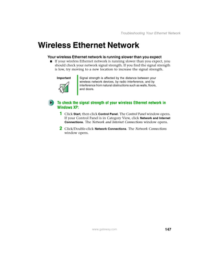 Page 153147
Troubleshooting Your Ethernet Network
www.gateway.com
Wireless Ethernet Network
Your wireless Ethernet network is running slower than you expect
■If your wireless Ethernet network is running slower than you expect, you 
should check your network signal strength. If you find the signal strength 
is low, try moving to a new location to increase the signal strength.
To check the signal strength of your wireless Ethernet network in 
Windows XP:
1Click Start, then click Control Panel. The Control Panel...