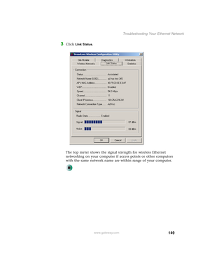 Page 155149
Troubleshooting Your Ethernet Network
www.gateway.com
3Click Link Status.
The top meter shows the signal strength for wireless Ethernet 
networking on your computer if access points or other computers 
with the same network name are within range of your computer. 