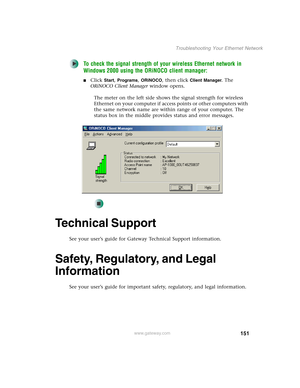 Page 157151
Troubleshooting Your Ethernet Network
www.gateway.com
To check the signal strength of your wireless Ethernet network in 
Windows 2000 using the ORiNOCO client manager:
■Click Start, Programs, ORiNOCO, then click Client Manager. The 
ORiNOCO Client Manager window opens.
The meter on the left side shows the signal strength for wireless 
Ethernet on your computer if access points or other computers with 
the same network name are within range of your computer. The 
status box in the middle provides...