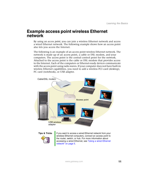 Page 1711
Learning the Basics
www.gateway.com
Example access point wireless Ethernet 
network
By using an access point, you can join a wireless Ethernet network and access 
a wired Ethernet network. The following example shows how an access point 
also lets you access the Internet.
The following is an example of an access point wireless Ethernet network. The 
network is made up of an access point, a cable or DSL modem, and your 
computers. The access point is the central control point for the network. 
Attached...