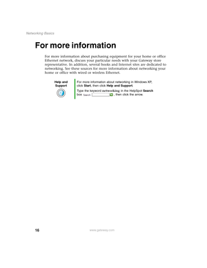 Page 2216
Networking Basics
www.gateway.com
For more information
For more information about purchasing equipment for your home or office 
Ethernet network, discuss your particular needs with your Gateway store 
representative. In addition, several books and Internet sites are dedicated to 
networking. See these sources for more information about networking your 
home or office with wired or wireless Ethernet.
Help and 
SupportFor more information about networking in Windows XP, 
click Start, then click Help and...