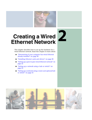 Page 252
19
Creating a Wired
Ethernet Network
This chapter describes how to set up the hardware for a 
wired Ethernet network. Read this chapter to learn about:
■“Determining if your computer has wired Ethernet 
already installed” on page 20
■“Installing Ethernet cards and drivers” on page 20
■“Setting up a peer-to-peer wired Ethernet network” on 
page 22
■“Setting up a network using a hub or switch” on 
page 23
■“Setting up a network using a router and optional hub 
or switch” on page 25 