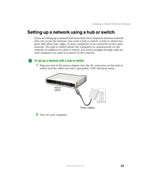 Page 2923
Creating a Wired Ethernet Network
www.gateway.com
Setting up a network using a hub or switch
If you are setting up a network with more than two computers and your network 
does not access the Internet, you need a hub or switch. A hub or switch has 
ports that allow four, eight, or more computers to be connected to the same 
network. The hub or switch allows the computers to communicate on the 
network. In addition to a hub or switch, you need a straight-through cable for 
each computer you want to...