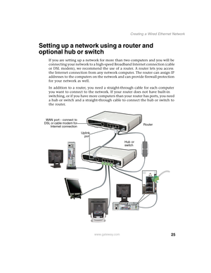 Page 3125
Creating a Wired Ethernet Network
www.gateway.com
Setting up a network using a router and 
optional hub or switch
If you are setting up a network for more than two computers and you will be 
connecting your network to a high-speed Broadband Internet connection (cable 
or DSL modem), we recommend the use of a router. A router lets you access 
the Internet connection from any network computer. The router can assign IP 
addresses to the computers on the network and can provide firewall protection 
for...