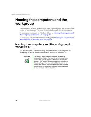 Page 3630
Wired Ethernet Networking
www.gateway.com
Naming the computers and the 
workgroup
Each computer on your network must have a unique name and be identified 
as part of a workgroup. This must be done individually on each computer.
To name your computers in Windows XP, go to “Naming the computers and 
the workgroup in Windows XP” on page 30.
To name your computers in Windows 2000, go to “Naming the computers and 
the workgroup in Windows 2000” on page 38.
Naming the computers and the workgroup in 
Windows...