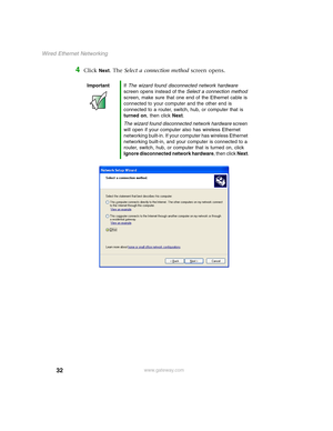 Page 3832
Wired Ethernet Networking
www.gateway.com
4Click Next. The Select a connection method screen opens.
ImportantIf The wizard found disconnected network hardware 
screen opens instead of the Select a connection method 
screen, make sure that one end of the Ethernet cable is 
connected to your computer and the other end is 
connected to a router, switch, hub, or computer that is 
turned on, then click Next.
The wizard found disconnected network hardware screen 
will open if your computer also has wireless...