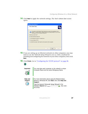 Page 4337
Configuring Windows for a Wired Network
www.gateway.com
14Click Next to apply the network settings. The Yo u ’ r e  a l m o s t  d o n e screen 
opens.
15If you are setting up an Ethernet network on other computers, you may 
want to use the Network Setup Wizard to do so. Click a method for 
installing and configuring the network on your other computers, then click 
Next.
16Click Finish. Go to “Configuring the TCP/IP protocol” on page 40.
ImportantYou must give each computer on the network a unique...