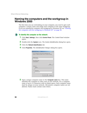 Page 4438
Wired Ethernet Networking
www.gateway.com
Naming the computers and the workgroup in 
Windows 2000
The first time you use networking on your computer, you need to give each 
computer a unique name and assign each computer to the same workgroup. 
If you are naming the computer and workgroup in Windows XP, see “Naming 
the computers and the workgroup in Windows XP” on page 30.
To identify this computer on the network:
1Click Start, Settings, then click Control Panel. The Control Panel window 
opens....