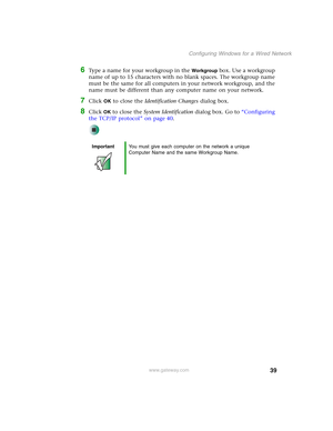 Page 4539
Configuring Windows for a Wired Network
www.gateway.com
6Type a name for your workgroup in the Workgroup box. Use a workgroup 
name of up to 15 characters with no blank spaces. The workgroup name 
must be the same for all computers in your network workgroup, and the 
name must be different than any computer name on your network.
7Click OK to close the Identification Changes dialog box.
8Click OK to close the System Identification dialog box. Go to “Configuring 
the TCP/IP protocol” on page 40....