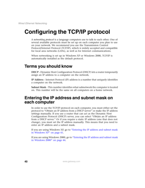 Page 4640
Wired Ethernet Networking
www.gateway.com
Configuring the TCP/IP protocol
A networking protocol is a language computers use to talk to each other. One of 
several available protocols must be set up on each computer you plan to use 
on your network. We recommend you use the Transmission Control 
Protocol/Internet Protocol (TCP/IP), which is widely accepted and compatible 
for local area networks (LANs), as well as for Internet communications.
When networking is set up in Windows XP or Windows 2000,...