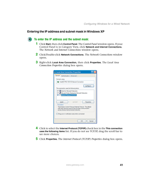 Page 4741
Configuring Windows for a Wired Network
www.gateway.com
Entering the IP address and subnet mask in Windows XP
To enter the IP address and the subnet mask:
1Click Start, then click Control Panel. The Control Panel window opens. If your 
Control Panel is in Category View, click 
Network and Internet Connections. 
The Network and Internet Connections window opens.
2Click/Double-click Network Connections. The Network Connections window 
opens.
3Right-click Local Area Connection, then click Properties. The...