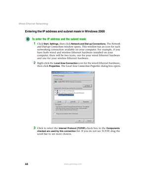 Page 5044
Wired Ethernet Networking
www.gateway.com
Entering the IP address and subnet mask in Windows 2000
To enter the IP address and the subnet mask:
1Click Start, Settings, then click Network and Dial-up Connections. The Network 
and Dial-up Connections window opens. This window has an icon for each 
networking connection available on your computer. For example, if you 
have both wired and wireless Ethernet hardware installed on your 
computer, there will be two icons, one for your wired Ethernet hardware...