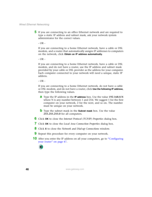 Page 5246
Wired Ethernet Networking
www.gateway.com
5If you are connecting to an office Ethernet network and are required to 
type a static IP address and subnet mask, ask your network system 
administrator for the correct values.
- OR -
If you are connecting to a home Ethernet network, have a cable or DSL 
modem, and a router that automatically assigns IP addresses to computers 
on the network, click 
Obtain an IP address automatically.
- OR -
If you are connecting to a home Ethernet network, have a cable or...