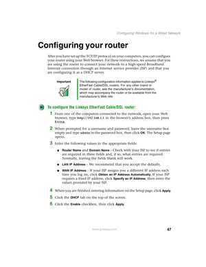 Page 5347
Configuring Windows for a Wired Network
www.gateway.com
Configuring your router
After you have set up the TCP/IP protocol on your computers, you can configure 
your router using your Web browser. For these instructions, we assume that you 
are using the router to connect your network to a high-speed Broadband 
Internet connection through an Internet service provider (ISP) and that you 
are configuring it as a DHCP server.
To configure the Linksys EtherFast Cable/DSL router:
1From one of the computers...