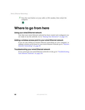 Page 5448
Wired Ethernet Networking
www.gateway.com
7Press the reset button on your cable or DSL modem, then restart the 
computer.
Where to go from here
Using your wired Ethernet network
Now that your wired Ethernet network has been created and configured, you 
are ready to use the network. Go to “Sharing Your Resources” on page 131.
Adding a wireless access point to your wired Ethernet network
If you are also setting up wireless Ethernet networking on your computer, or 
adding a wireless access point to your...