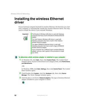 Page 5852
Wireless Ethernet Networking
www.gateway.com
Installing the wireless Ethernet 
driver
If your Gateway computer has built-in wireless Ethernet, the first time you start 
your computer, it automatically installs the wireless Ethernet driver. You may 
need to install the driver if you reinstall Windows.
To determine which wireless adapter is installed in your computer:
1In Windows XP, click Start, then click Control Panel. The Control Panel 
window opens. If your Control Panel is in Category View, click...