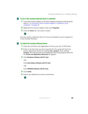 Page 5953
Configuring Windows for a Wireless Network
www.gateway.com
To see if the wireless Ethernet driver is installed:
1Locate the wireless adapter in the Device Manager window by following the 
steps in “To determine which wireless adapter is installed in your 
computer:” on page 52.
2Right-click the wireless adapter, then click Properties.
3Click the Driver tab. The driver is listed.
You may need to install the driver if it was not installed on your computer or 
if you reinstall Windows.
To install the...