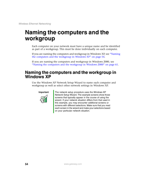 Page 6054
Wireless Ethernet Networking
www.gateway.com
Naming the computers and the 
workgroup
Each computer on your network must have a unique name and be identified 
as part of a workgroup. This must be done individually on each computer.
If you are naming the computers and workgroup in Windows XP, see “Naming 
the computers and the workgroup in Windows XP” on page 54.
If you are naming the computers and workgroup in Windows 2000, see 
“Naming the computers and the workgroup in Windows 2000” on page 61....