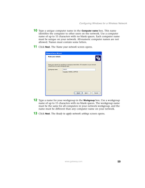 Page 6559
Configuring Windows for a Wireless Network
www.gateway.com
10Type a unique computer name in the Computer name box. This name 
identifies the computer to other users on the network. Use a computer 
name of up to 15 characters with no blank spaces. Each computer name 
must be unique on your network. All-numeric computer names are not 
allowed. Names must contain some letters.
11Click Next. The Name your network screen opens.
12Type a name for your workgroup in the Workgroup box. Use a workgroup 
name of...