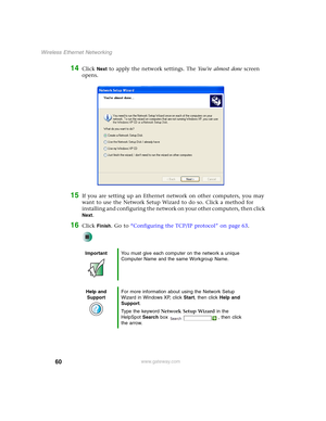 Page 6660
Wireless Ethernet Networking
www.gateway.com
14Click Next to apply the network settings. The Yo u ’ r e  a l m o s t  d o n e screen 
opens.
15If you are setting up an Ethernet network on other computers, you may 
want to use the Network Setup Wizard to do so. Click a method for 
installing and configuring the network on your other computers, then click 
Next.
16Click Finish. Go to “Configuring the TCP/IP protocol” on page 63.
ImportantYou must give each computer on the network a unique 
Computer Name...