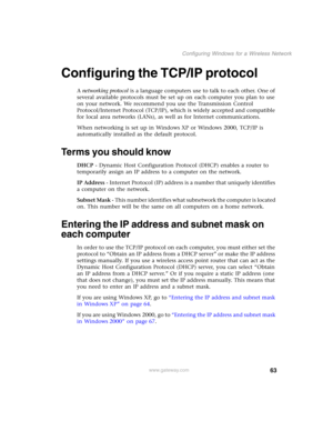 Page 6963
Configuring Windows for a Wireless Network
www.gateway.com
Configuring the TCP/IP protocol
A networking protocol is a language computers use to talk to each other. One of 
several available protocols must be set up on each computer you plan to use 
on your network. We recommend you use the Transmission Control 
Protocol/Internet Protocol (TCP/IP), which is widely accepted and compatible 
for local area networks (LANs), as well as for Internet communications.
When networking is set up in Windows XP or...