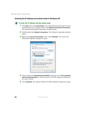 Page 7064
Wireless Ethernet Networking
www.gateway.com
Entering the IP address and subnet mask in Windows XP
To enter the IP address and the subnet mask:
1Click Start, then click Control Panel. The Control Panel window opens. If your 
Control Panel is in Category View, click 
Network and Internet Connections. 
The Network and Internet Connections window opens.
2Click/Double-click Network Connections. The Network Connections window 
opens.
3Right-click Local Area Connection, then click Properties. The Local Area...