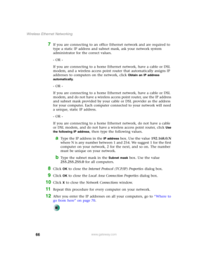 Page 7266
Wireless Ethernet Networking
www.gateway.com
7If you are connecting to an office Ethernet network and are required to 
type a static IP address and subnet mask, ask your network system 
administrator for the correct values.
- OR -
If you are connecting to a home Ethernet network, have a cable or DSL 
modem, and a wireless access point router that automatically assigns IP 
addresses to computers on the network, click 
Obtain an IP address 
automatically
.
- OR -
If you are connecting to a home Ethernet...