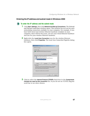 Page 7367
Configuring Windows for a Wireless Network
www.gateway.com
Entering the IP address and subnet mask in Windows 2000
To enter the IP address and the subnet mask:
1Click Start, Settings, then click Network and Dial-up Connections. The Network 
and Dial-up Connections window opens. This window has an icon for each 
networking connection available on your computer. For example, if you 
have both wired and wireless Ethernet hardware installed on your 
computer, there will be two icons, one for your wired...